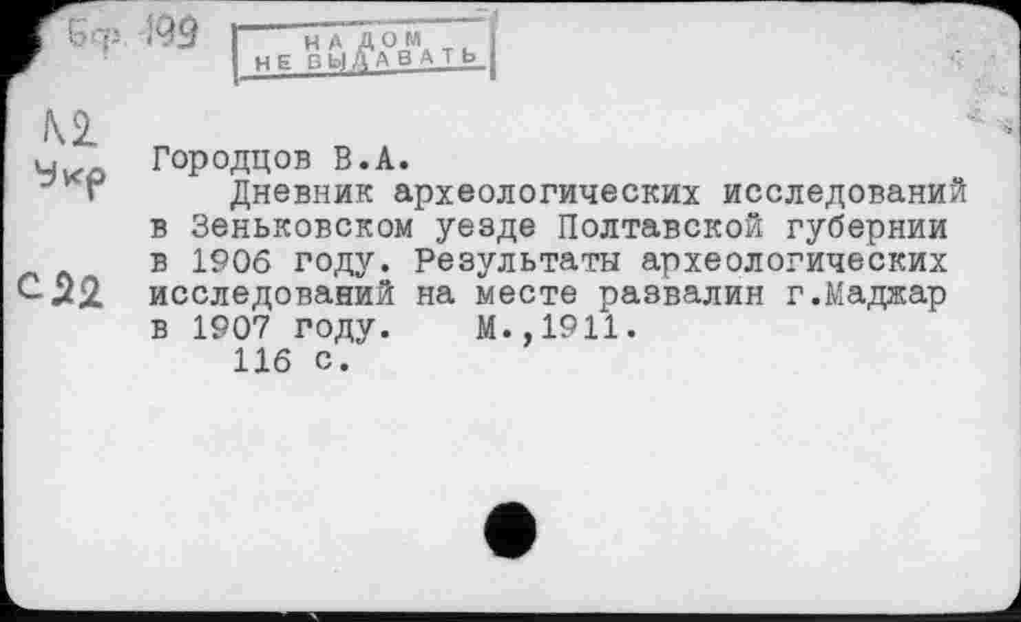 ﻿Городцов В.А.
Дневник археологических исследований в Зеньковском уезде Полтавской губернии в 1906 году. Результаты археологических исследований на месте развалин г.Маджар в 1907 году. М.,1911.
116 с.